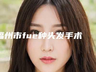 福州市fue种头发手术手术医院-福州市fue种头发手术医院排行实力，技术亮点全解析