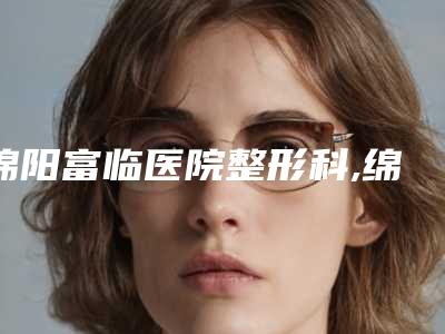 绵阳富临医院整形科,绵阳王袁医疗美容诊所地址在哪收费价格表