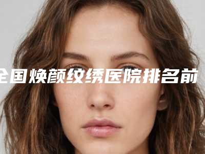 全国焕颜纹绣医院排名前二十名优选-无论是实力_口碑都值得推荐