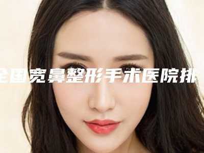 全国宽鼻整形手术医院排名：宽鼻整形手术医院前50名的实力优势分享