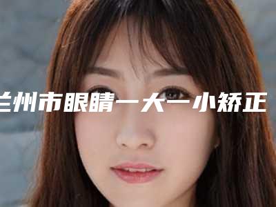 兰州市眼睛一大一小矫正价格收费表概况(眼睛一大一小矫正均价为：11402元）