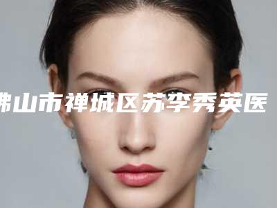 佛山市禅城区苏李秀英医院医疗美容科,佛山市一院整形科口碑评价对比