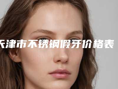 天津市不锈钢假牙价格表曝光，在线查-天津市不锈钢假牙价格