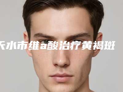 天水市维a酸治疗黄褐斑医生排名十强可靠榜单公布-天水市维a酸治疗黄褐斑整形医生