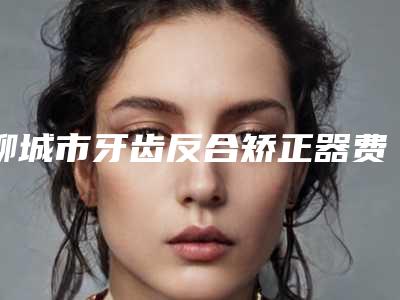 聊城市牙齿反合矫正器费用表明细公示-聊城市牙齿反合矫正器价格