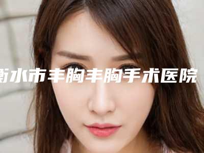 衡水市丰胸丰胸手术医院上榜清单网友力推-衡水市丰胸丰胸手术整形医院