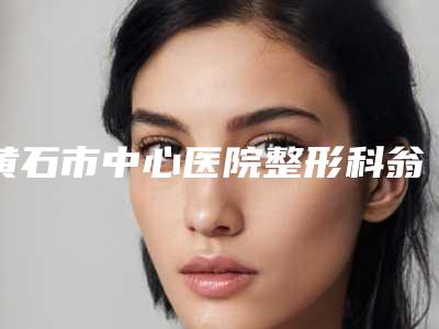 黄石市中心医院整形科翁志勇医生,沈健医生怎么面诊资料