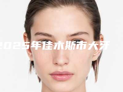2025年佳木斯市大牙烤瓷牙医院前十口碑榜口碑合集-佳木斯市大牙烤瓷牙口腔医院